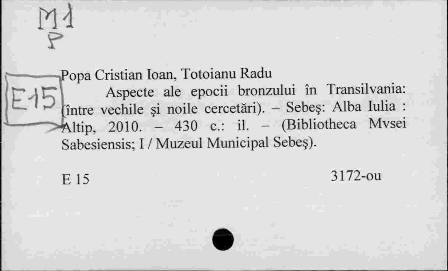 ﻿РЙ
Е-15
Рора Cristian Ioan, Totoianu Radu
Aspecte ale epocii bronzului în Transilvania: între vechile §i noile cercetàri). - Sebeç: Alba lulia : ■Altip, 2010. - 430 c.: il. - (Bibliotheca Mvsei Sabesiensis; I / Muzeul Municipal Sebe§).
E 15
3172-ou